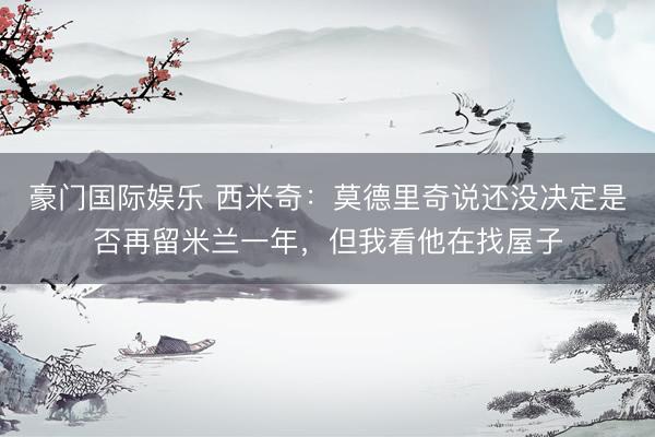 豪门国际娱乐 西米奇：莫德里奇说还没决定是否再留米兰一年，但我看他在找屋子