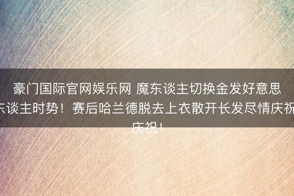 豪门国际官网娱乐网 魔东谈主切换金发好意思东谈主时势！赛后哈兰德脱去上衣散开长发尽情庆祝！