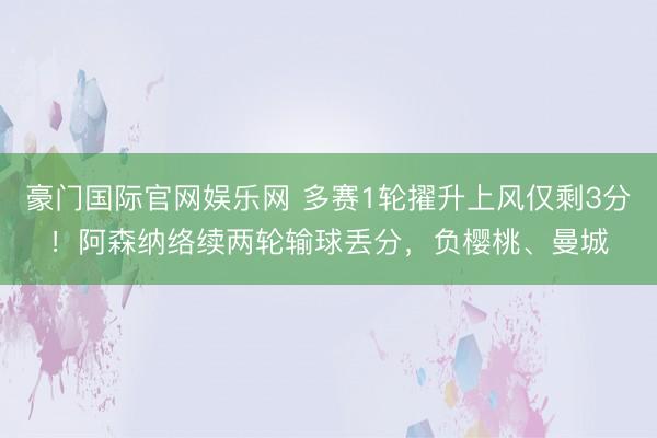 豪门国际官网娱乐网 多赛1轮擢升上风仅剩3分！阿森纳络续两轮输球丢分，负樱桃、曼城