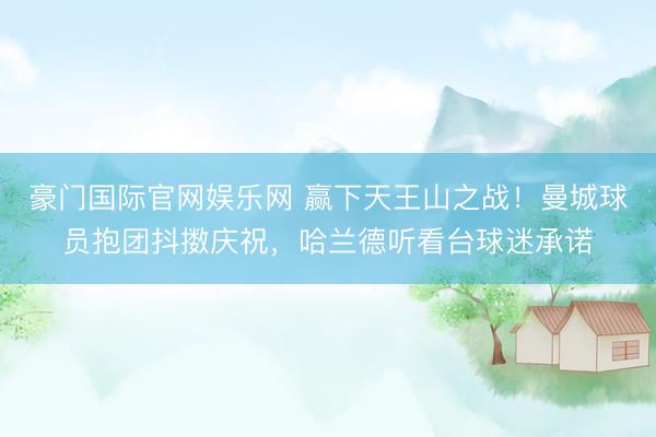 豪门国际官网娱乐网 赢下天王山之战！曼城球员抱团抖擞庆祝，<a href=