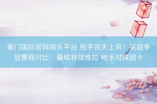 豪门国际官网娱乐平台 枪手丧失上风！英超争冠赛程对比：曼城将战维拉 枪手对阵纽卡