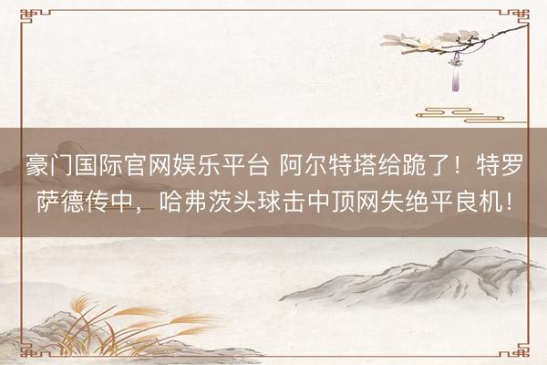 豪门国际官网娱乐平台 阿尔特塔给跪了！特罗萨德传中，哈弗茨头球击中顶网失绝平良机！