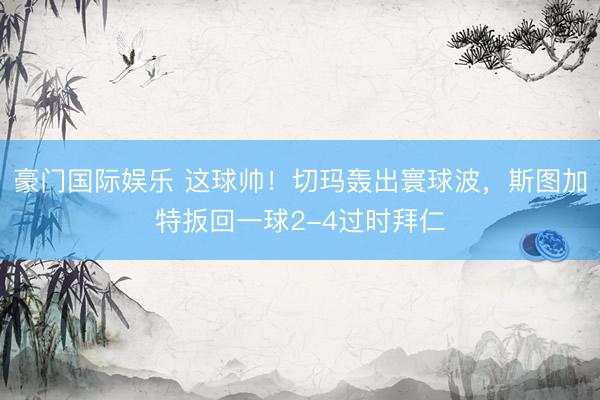 豪门国际娱乐 这球帅！切玛轰出寰球波，斯图加特扳回一球2-4过时拜仁