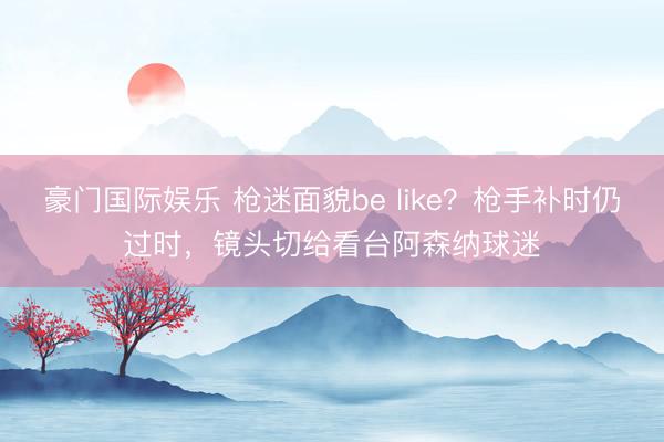 豪门国际娱乐 枪迷面貌be like？枪手补时仍过时，镜头切给看台阿森纳球迷