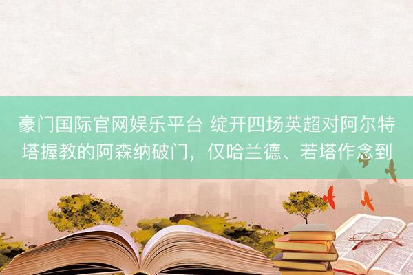 豪门国际官网娱乐平台 绽开四场英超对阿尔特塔握教的阿森纳破门,仅哈兰德、若塔作念到