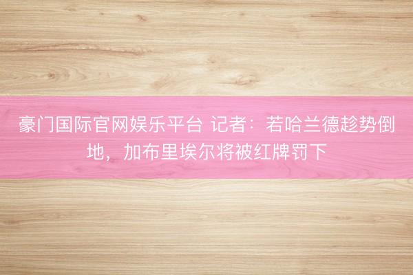 豪门国际官网娱乐平台 记者：若哈兰德趁势倒地，加布里埃尔将被红牌罚下
