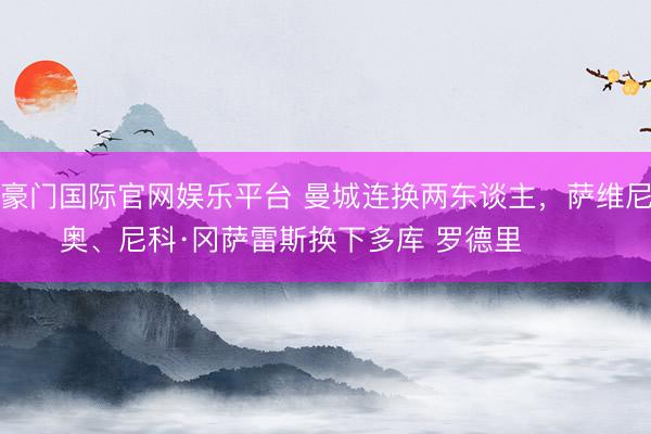 豪门国际官网娱乐平台 曼城连换两东谈主，萨维尼奥、尼科·冈萨雷斯换下多库 罗德里 ​​​