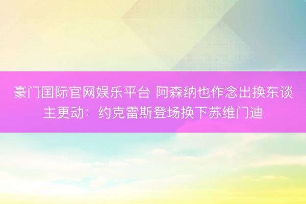 豪门国际官网娱乐平台 阿森纳也作念出换东谈主更动：约克雷斯登场换下苏维门迪