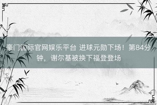 豪门国际官网娱乐平台 进球元勋下场！第84分钟，谢尔基被换下福登登场