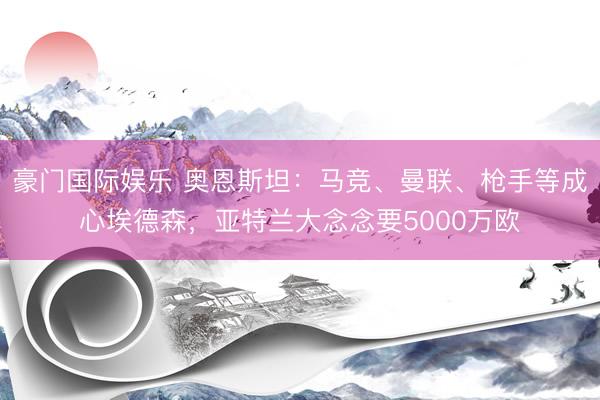 豪门国际娱乐 奥恩斯坦：马竞、曼联、枪手等成心埃德森，亚特兰大念念要5000万欧