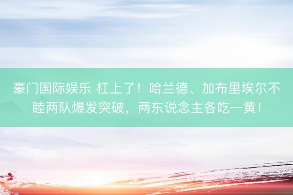 豪门国际娱乐 杠上了！哈兰德、加布里埃尔不睦两队爆发突破，两东说念主各吃一黄！