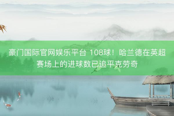 豪门国际官网娱乐平台 108球!哈兰德在英超赛场上的进球数已追平克劳奇