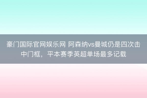 豪门国际官网娱乐网 阿森纳vs曼城仍是四次击中门框，平本赛季英超单场最多记载