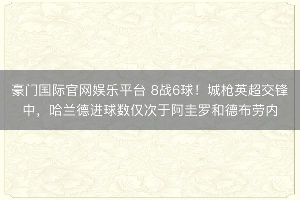 豪门国际官网娱乐平台 8战6球！城枪英超交锋中，哈兰德进球数仅次于阿圭罗和德布劳内