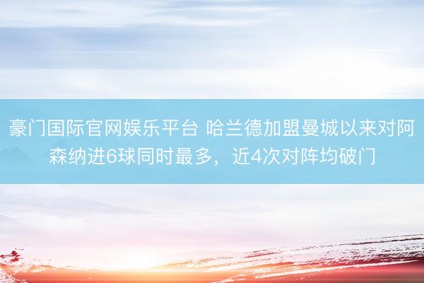 豪门国际官网娱乐平台 哈兰德加盟曼城以来对阿森纳进6球同时最多，近4次对阵均破门