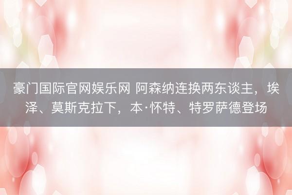 豪门国际官网娱乐网 阿森纳连换两东谈主，埃泽、莫斯克拉下，本·怀特、特罗萨德登场