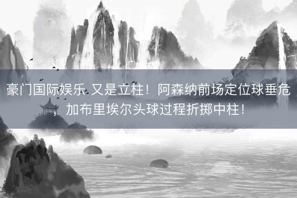 豪门国际娱乐 又是立柱！阿森纳前场定位球垂危，加布里埃尔头球过程折掷中柱！