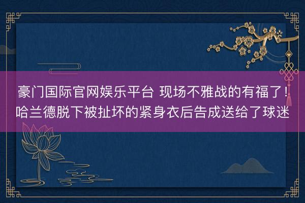 豪门国际官网娱乐平台 现场不雅战的有福了！哈兰德脱下被扯坏的紧身衣后告成送给了球迷