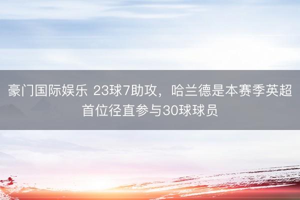 豪门国际娱乐 23球7助攻，哈兰德是本赛季英超首位径直参与30球球员