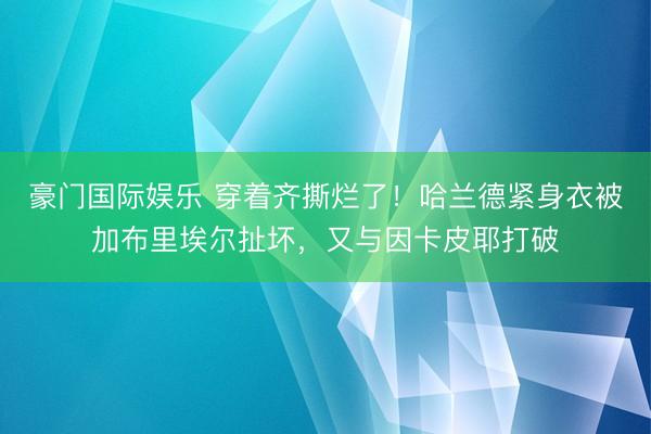 豪门国际娱乐 穿着齐撕烂了！哈兰德紧身衣被加布里埃尔扯坏，又与因卡皮耶打破
