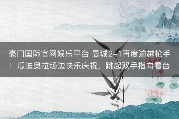 豪门国际官网娱乐平台 曼城2-1再度逾越枪手！瓜迪奥拉场边快乐庆祝，<a href=