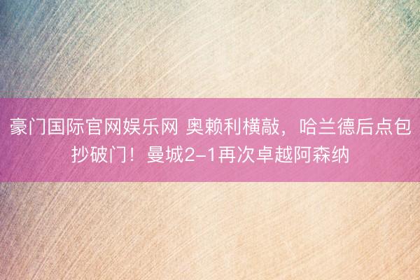 豪门国际官网娱乐网 奥赖利横敲，哈兰德后点包抄破门！曼城2-1再次卓越阿森纳