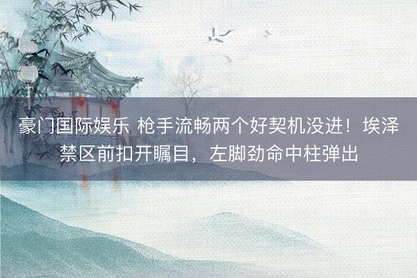 豪门国际娱乐 枪手流畅两个好契机没进！埃泽禁区前扣开瞩目，左脚劲命中柱弹出