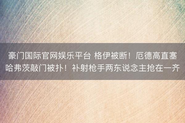 豪门国际官网娱乐平台 格伊被断！厄德高直塞哈弗茨敲门被扑！补射枪手两东说念主抢在一齐