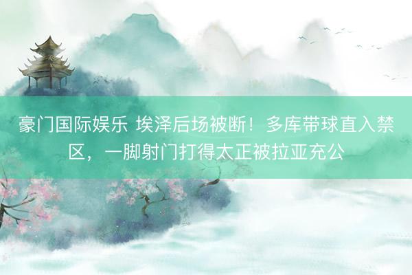 豪门国际娱乐 埃泽后场被断！多库带球直入禁区，一脚射门打得太正被拉亚充公