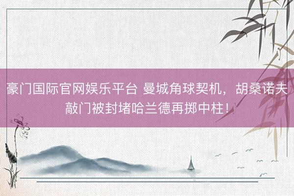 豪门国际官网娱乐平台 曼城角球契机，胡桑诺夫敲门被封堵哈兰德再掷中柱！