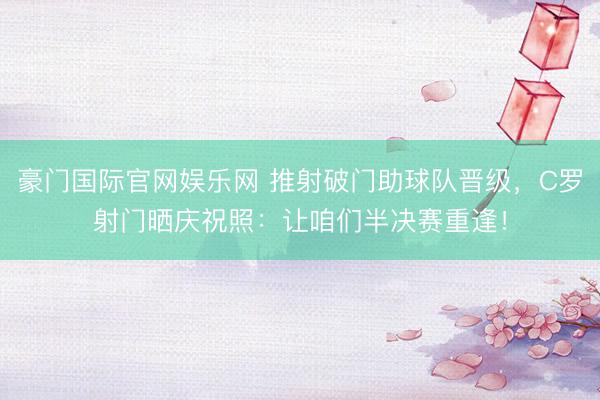 豪门国际官网娱乐网 推射破门助球队晋级，C罗射门晒庆祝照：让咱们半决赛重逢！