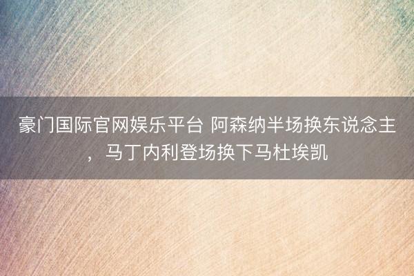豪门国际官网娱乐平台 阿森纳半场换东说念主，马丁内利登场换下马杜埃凯