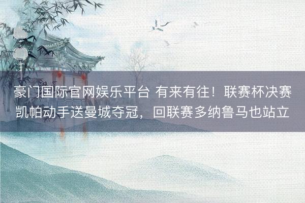 豪门国际官网娱乐平台 有来有往!联赛杯决赛凯帕动手送曼城夺冠,回联赛多纳鲁马也站立