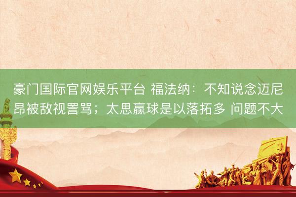 豪门国际官网娱乐平台 福法纳：不知说念迈尼昂被敌视詈骂；太思赢球是以落拓多 问题不大