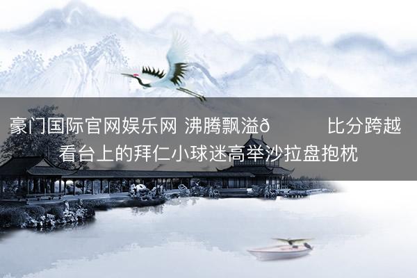 豪门国际官网娱乐网 沸腾飘溢😊比分跨越 看台上的拜仁小球迷高举沙拉盘抱枕