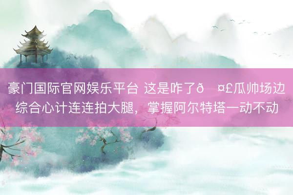 豪门国际官网娱乐平台 这是咋了🤣瓜帅场边综合心计连连拍大腿，<a href=