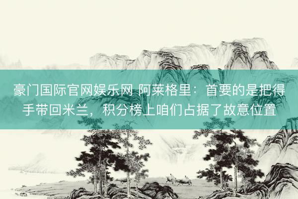 豪门国际官网娱乐网 阿莱格里：首要的是把得手带回米兰，积分榜上咱们占据了故意位置