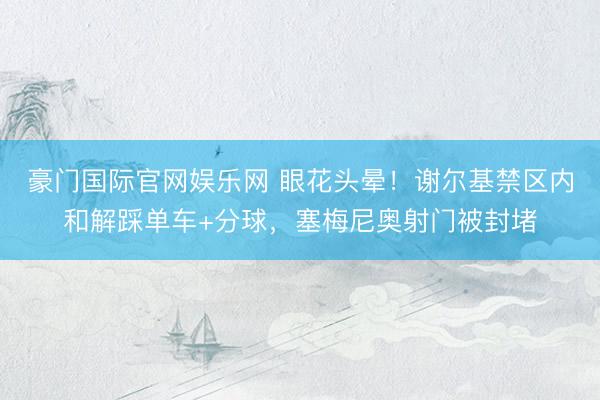 豪门国际官网娱乐网 眼花头晕！谢尔基禁区内和解踩单车+分球，塞梅尼奥射门被封堵