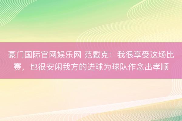 豪门国际官网娱乐网 范戴克：我很享受这场比赛，也很安闲我方的进球为球队作念出孝顺