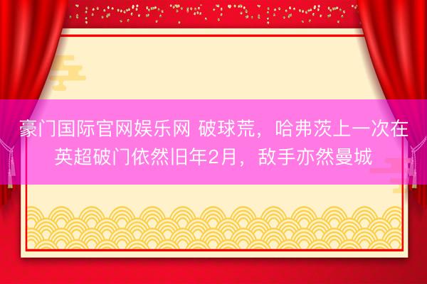 豪门国际官网娱乐网 破球荒，哈弗茨上一次在英超破门依然旧年2月，敌手亦然曼城