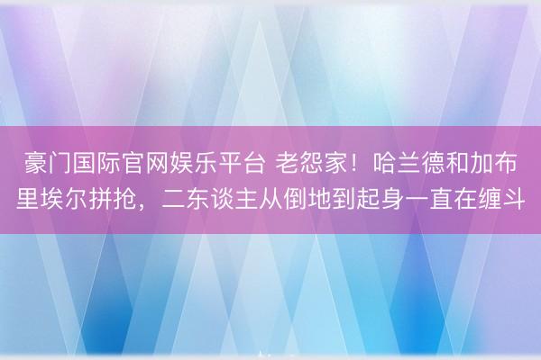 豪门国际官网娱乐平台 老怨家！哈兰德和加布里埃尔拼抢，二东谈主从倒地到起身一直在缠斗