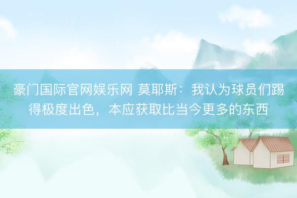 豪门国际官网娱乐网 莫耶斯：我认为球员们踢得极度出色，本应获取比当今更多的东西