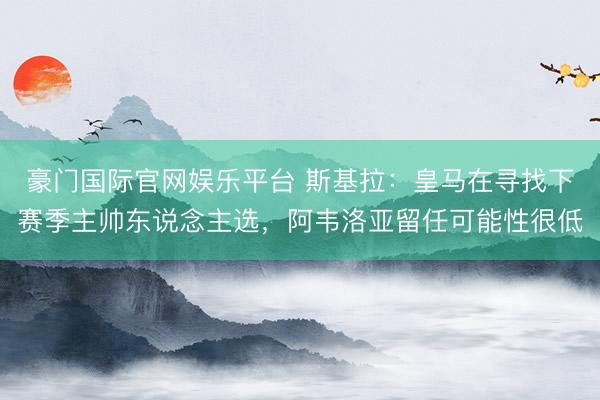 豪门国际官网娱乐平台 斯基拉：皇马在寻找下赛季主帅东说念主选，阿韦洛亚留任可能性很低