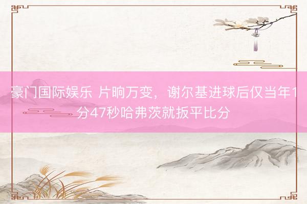 豪门国际娱乐 片晌万变，谢尔基进球后仅当年1分47秒哈弗茨就扳平比分