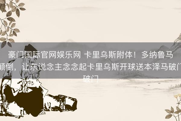 豪门国际官网娱乐网 卡里乌斯附体！多纳鲁马颠倒，让东说念主念念起卡里乌斯开球送本泽马破门