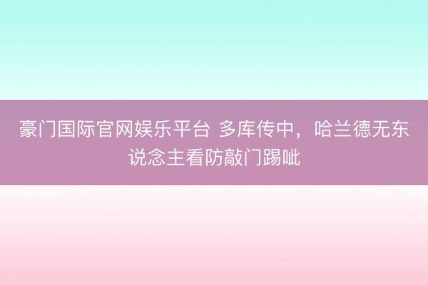 豪门国际官网娱乐平台 多库传中，哈兰德无东说念主看防敲门踢呲