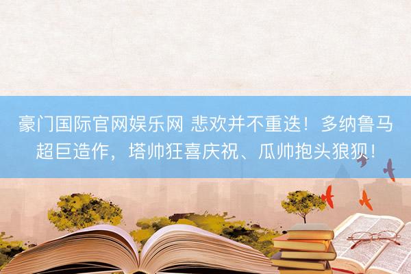 豪门国际官网娱乐网 悲欢并不重迭！多纳鲁马超巨造作，<a href=