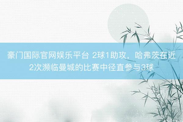 豪门国际官网娱乐平台 2球1助攻，哈弗茨在近2次濒临曼城的比赛中径直参与3球
