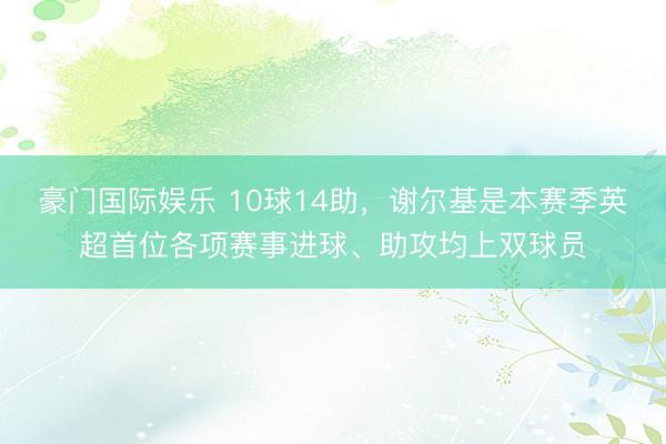 豪门国际娱乐 10球14助，谢尔基是本赛季英超首位各项赛事进球、助攻均上双球员