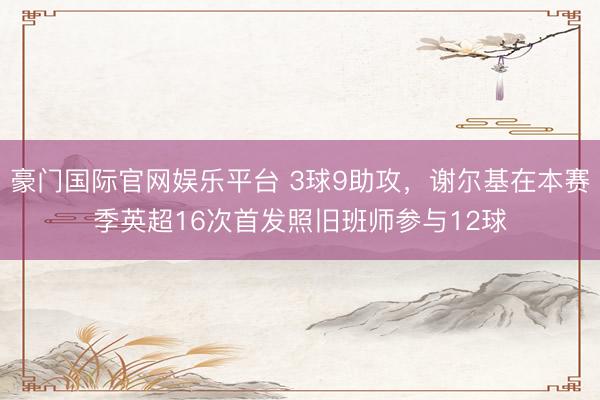 豪门国际官网娱乐平台 3球9助攻，谢尔基在本赛季英超16次首发照旧班师参与12球